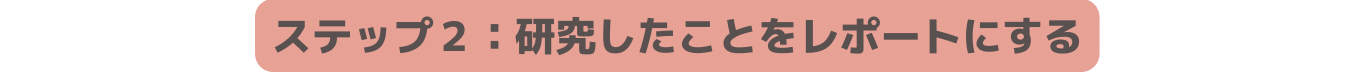 ステップ２ 研究したことをレポートにする